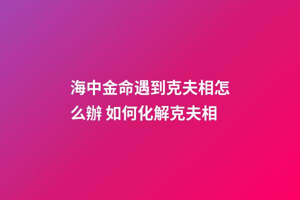 海中金命遇到克夫相怎么辦 如何化解克夫相